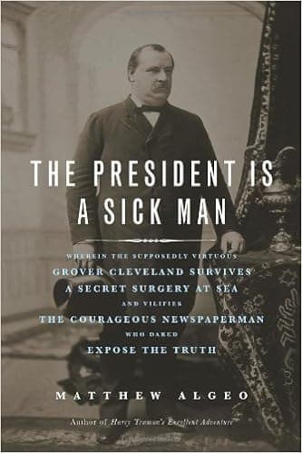 The President Is a Sick Man: Wherein the Supposedly Virtuous Grover Cleveland Survives a Secret Surgery at Sea and Vilifies the Courageous Newspaperman Who Dared Expose the Truth